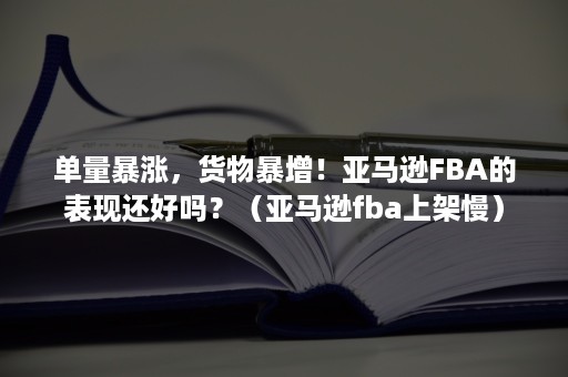 单量暴涨，货物暴增！亚马逊FBA的表现还好吗？（亚马逊fba上架慢）