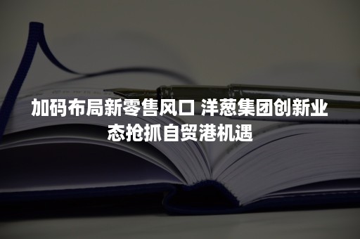 加码布局新零售风口 洋葱集团创新业态抢抓自贸港机遇