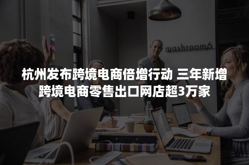 杭州发布跨境电商倍增行动 三年新增跨境电商零售出口网店超3万家