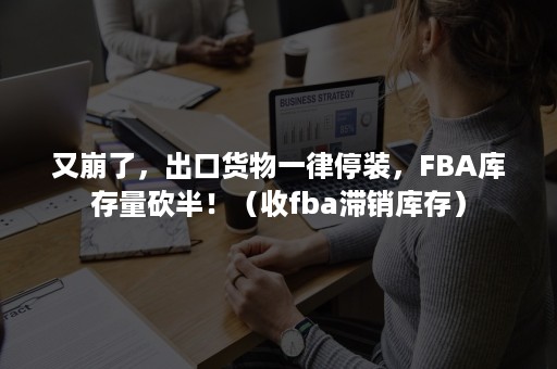 又崩了，出口货物一律停装，FBA库存量砍半！（收fba滞销库存）