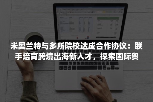 米奥兰特与多所院校达成合作协议：联手培育跨境出海新人才，探索国际贸易新学科
