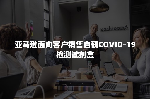 亚马逊面向客户销售自研COVID-19检测试剂盒