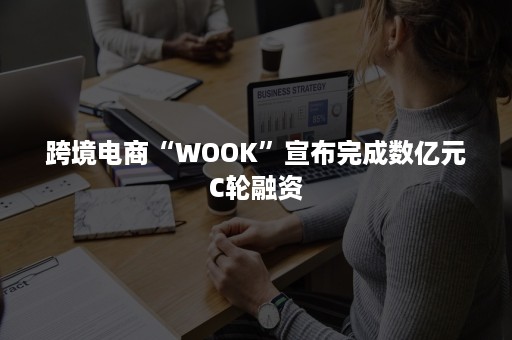 跨境电商“WOOK”宣布完成数亿元C轮融资