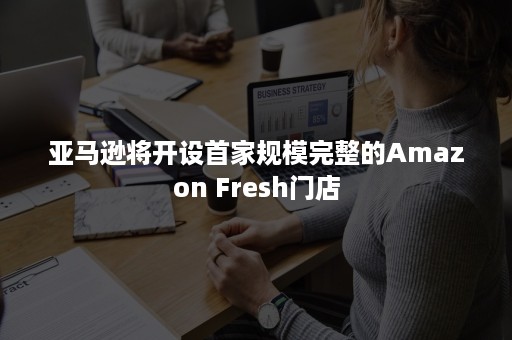 亚马逊将开设首家规模完整的Amazon Fresh门店