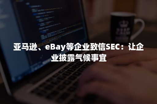 亚马逊、eBay等企业致信SEC：让企业披露气候事宜