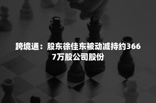 跨境通：股东徐佳东被动减持约3667万股公司股份