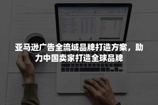亚马逊广告全流域品牌打造方案，助力中国卖家打造全球品牌