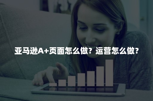 亚马逊A+页面怎么做？运营怎么做？