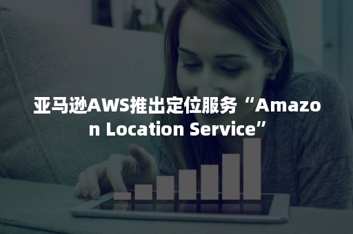 亚马逊AWS推出定位服务“Amazon Location Service”