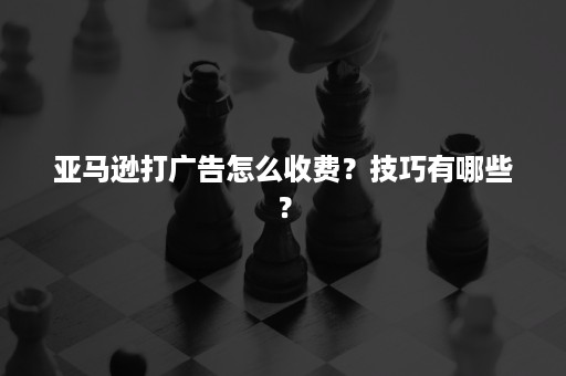 亚马逊打广告怎么收费？技巧有哪些？