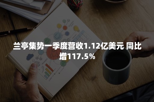 兰亭集势一季度营收1.12亿美元 同比增117.5%