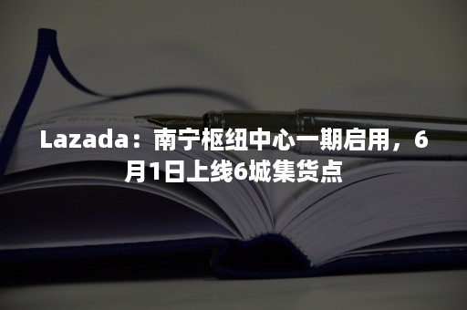 Lazada：南宁枢纽中心一期启用，6月1日上线6城集货点