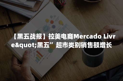 【黑五战报】拉美电商Mercado Livre"黑五”超市类别销售额增长540%