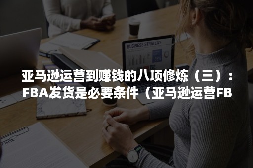 亚马逊运营到赚钱的八项修炼（三）：FBA发货是必要条件（亚马逊运营FBA）