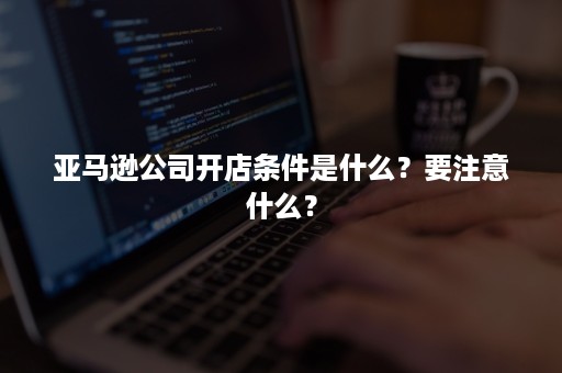 亚马逊公司开店条件是什么？要注意什么？