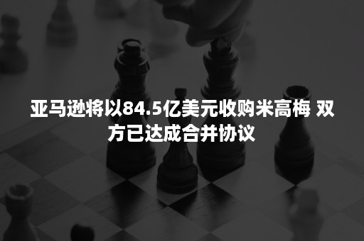 亚马逊将以84.5亿美元收购米高梅 双方已达成合并协议