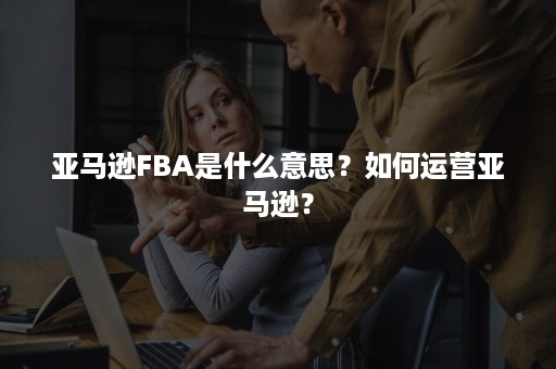 亚马逊FBA是什么意思？如何运营亚马逊？