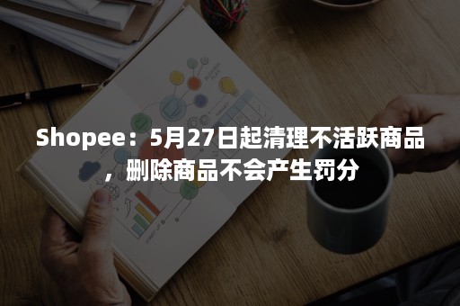 Shopee：5月27日起清理不活跃商品，删除商品不会产生罚分