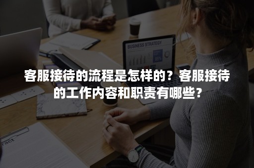 客服接待的流程是怎样的？客服接待的工作内容和职责有哪些？