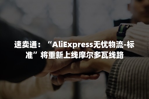 速卖通：“AliExpress无忧物流-标准”将重新上线摩尔多瓦线路