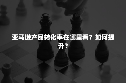 亚马逊产品转化率在哪里看？如何提升？