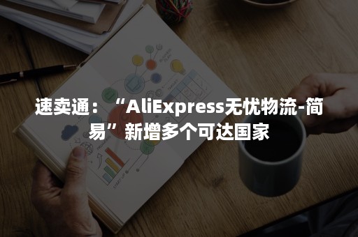 速卖通：“AliExpress无忧物流-简易”新增多个可达国家