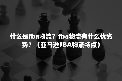 什么是fba物流？fba物流有什么优劣势？（亚马逊FBA物流特点）