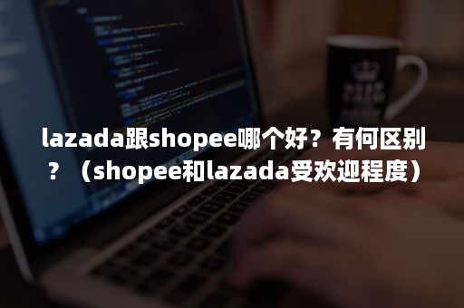 lazada跟shopee哪个好？有何区别？（shopee和lazada受欢迎程度）