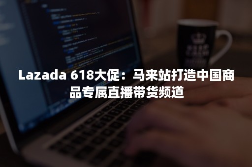 Lazada 618大促：马来站打造中国商品专属直播带货频道