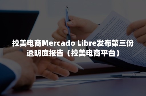 拉美电商Mercado Libre发布第三份透明度报告（拉美电商平台）