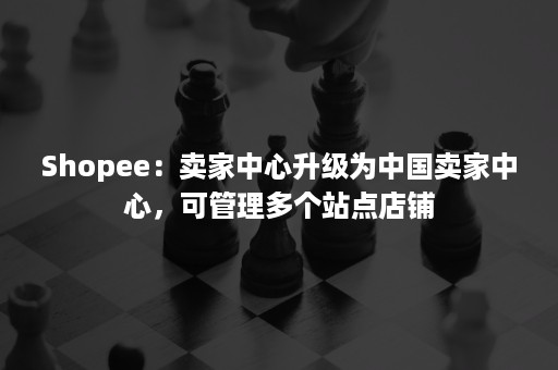 Shopee：卖家中心升级为中国卖家中心，可管理多个站点店铺