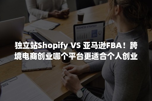 独立站Shopify VS 亚马逊FBA！跨境电商创业哪个平台更适合个人创业？