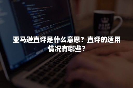 亚马逊直评是什么意思？直评的适用情况有哪些？