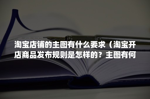 淘宝店铺的主图有什么要求（淘宝开店商品发布规则是怎样的？主图有何要求？）