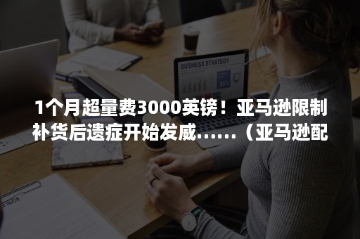 1个月超量费3000英镑！亚马逊限制补货后遗症开始发威……（亚马逊配送超时赔偿）