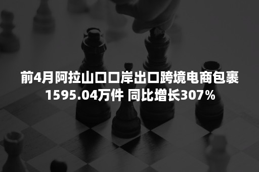 前4月阿拉山口口岸出口跨境电商包裹1595.04万件 同比增长307%