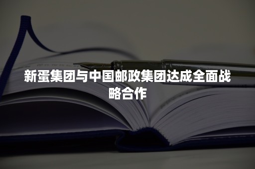 新蛋集团与中国邮政集团达成全面战略合作