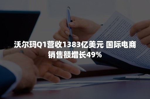 沃尔玛Q1营收1383亿美元 国际电商销售额增长49%