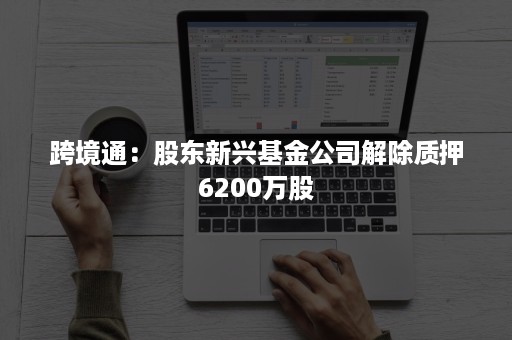 跨境通：股东新兴基金公司解除质押6200万股