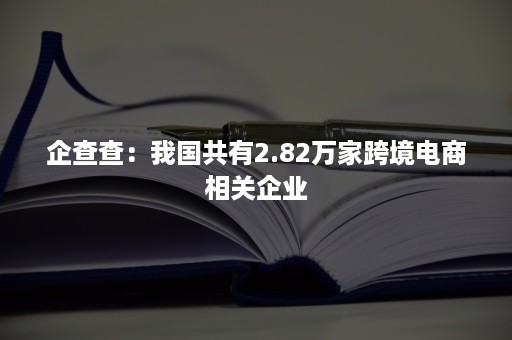 企查查：我国共有2.82万家跨境电商相关企业