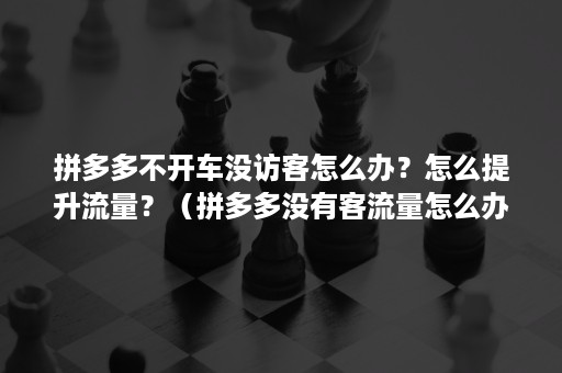 拼多多不开车没访客怎么办？怎么提升流量？（拼多多没有客流量怎么办）