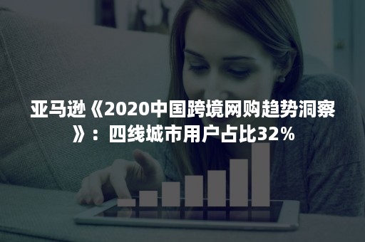 亚马逊《2020中国跨境网购趋势洞察》：四线城市用户占比32%