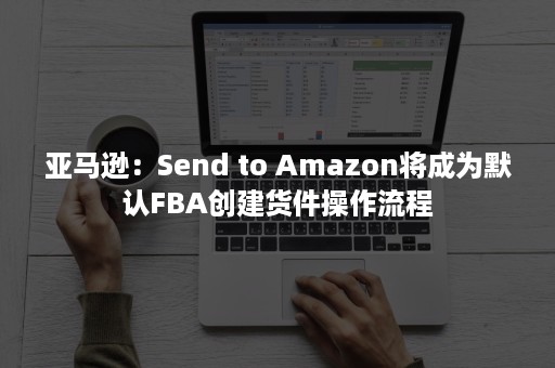 亚马逊：Send to Amazon将成为默认FBA创建货件操作流程