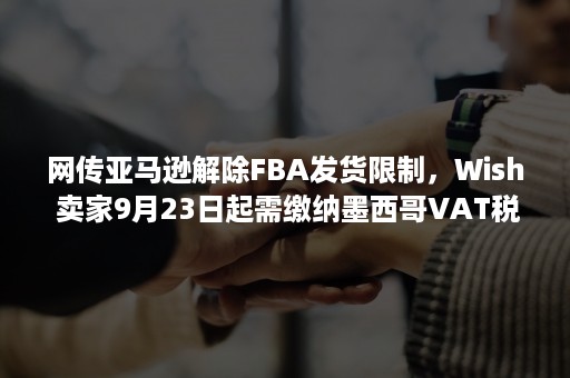 网传亚马逊解除FBA发货限制，Wish 卖家9月23日起需缴纳墨西哥VAT税（亚马逊fba发货数量限制）