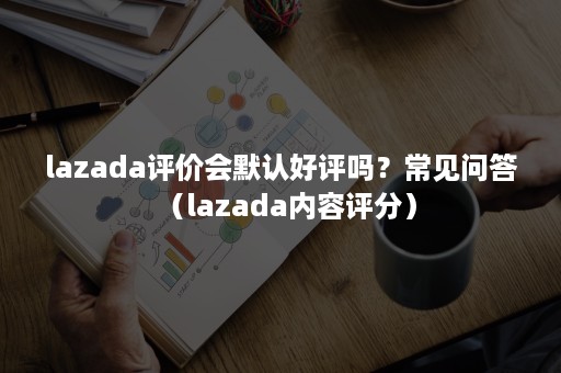 lazada评价会默认好评吗？常见问答（lazada内容评分）