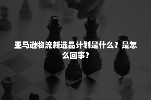 亚马逊物流新选品计划是什么？是怎么回事？