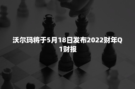 沃尔玛将于5月18日发布2022财年Q1财报