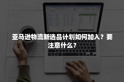 亚马逊物流新选品计划如何加入？要注意什么？