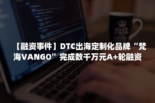 【融资事件】DTC出海定制化品牌“梵海VANGO”完成数千万元A+轮融资