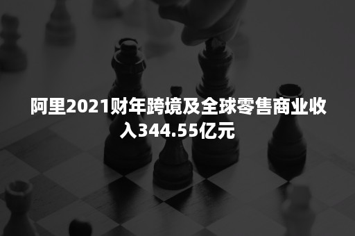 阿里2021财年跨境及全球零售商业收入344.55亿元